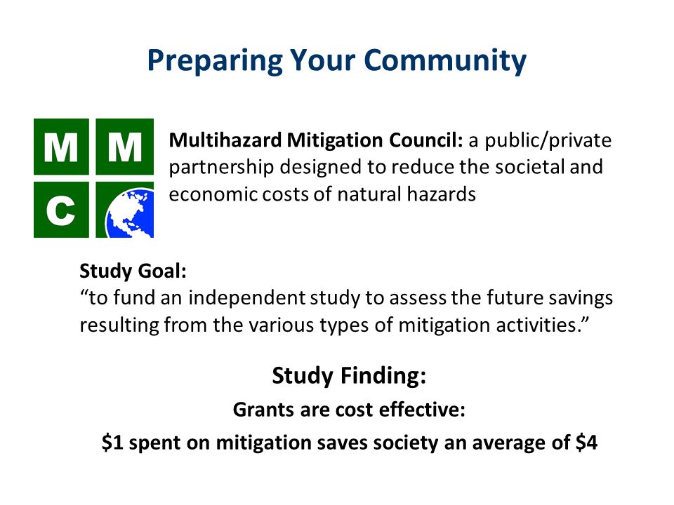 Preparing Your Community Multihazard Mitigation Council: a public/private partnership designed to reduce the societal and economic costs of natural hazards Study Goal: to fund an independent study to assess the future savings resulting from the various types of mitigation activities. Study Finding: Grants are cost effective: $1 spent on mitigation saves society an average of $4