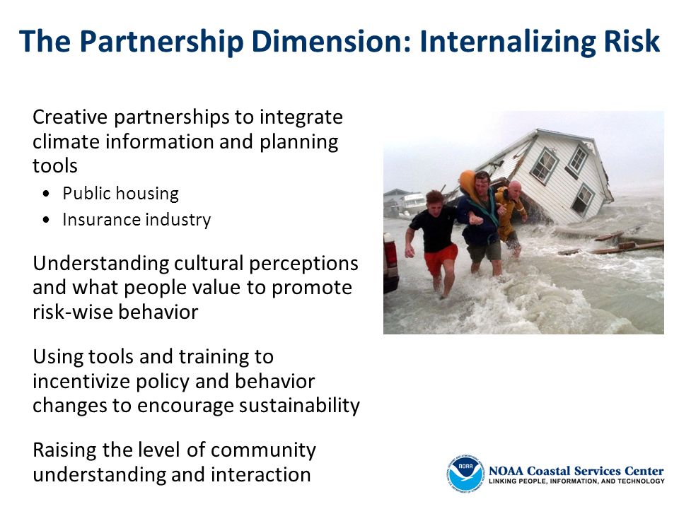 The Partnership Dimension: Internalizing Risk Creative partnerships to integrate climate information and planning tools Public housing Insurance industry Understanding cultural perceptions and what people value to promote risk-wise behavior Using tools and training to incentivize policy and behavior changes to encourage sustainability Raising the level of community understanding and interaction