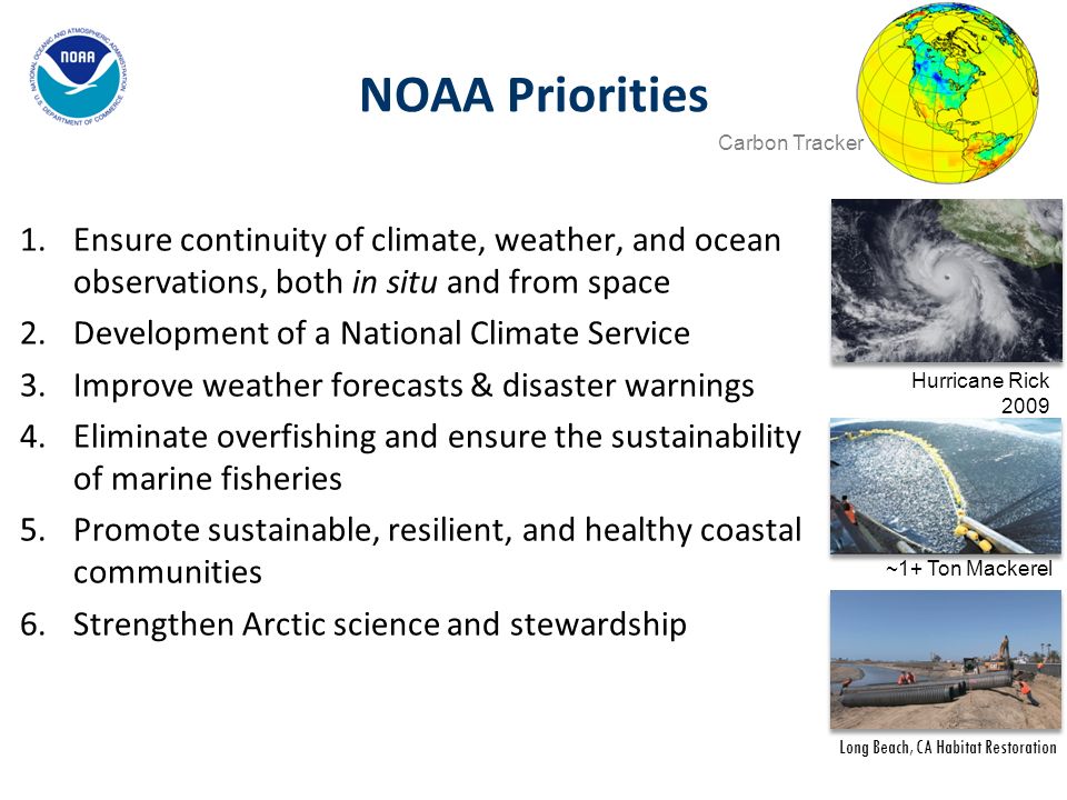 NOAA Priorities 1.Ensure continuity of climate, weather, and ocean observations, both in situ and from space 2.Development of a National Climate Service 3.Improve weather forecasts & disaster warnings 4.Eliminate overfishing and ensure the sustainability of marine fisheries 5.Promote sustainable, resilient, and healthy coastal communities 6.Strengthen Arctic science and stewardship Carbon Tracker Hurricane Rick 2009 Long Beach, CA Habitat Restoration ~1+ Ton Mackerel