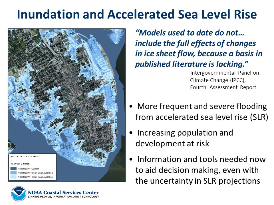 Inundation and Accelerated Sea Level Rise Models used to date do not… include the full effects of changes in ice sheet flow, because a basis in published literature is lacking. Intergovernmental Panel on Climate Change (IPCC), Fourth Assessment Report More frequent and severe flooding from accelerated sea level rise (SLR) Increasing population and development at risk Information and tools needed now to aid decision making, even with the uncertainty in SLR projections