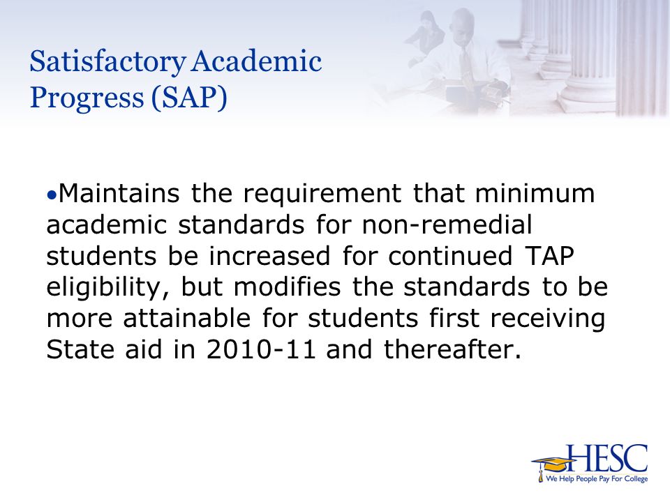 Satisfactory Academic Progress (SAP) Maintains the requirement that minimum academic standards for non-remedial students be increased for continued TAP eligibility, but modifies the standards to be more attainable for students first receiving State aid in and thereafter.