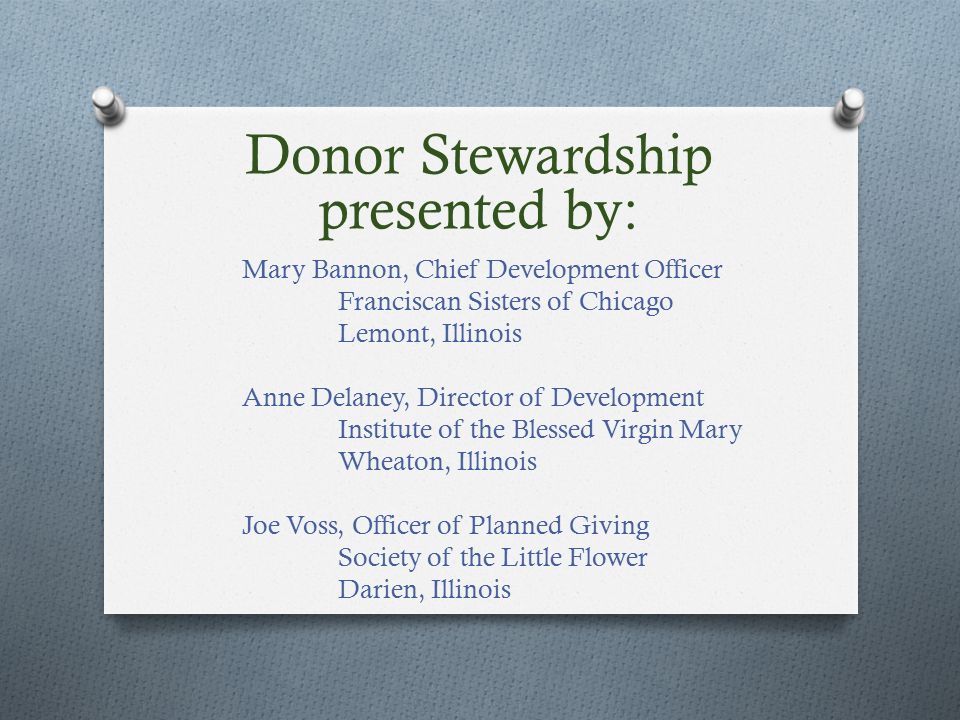Mary Bannon, Chief Development Officer Franciscan Sisters of Chicago Lemont, Illinois Anne Delaney, Director of Development Institute of the Blessed Virgin Mary Wheaton, Illinois Joe Voss, Officer of Planned Giving Society of the Little Flower Darien, Illinois Donor Stewardship presented by:
