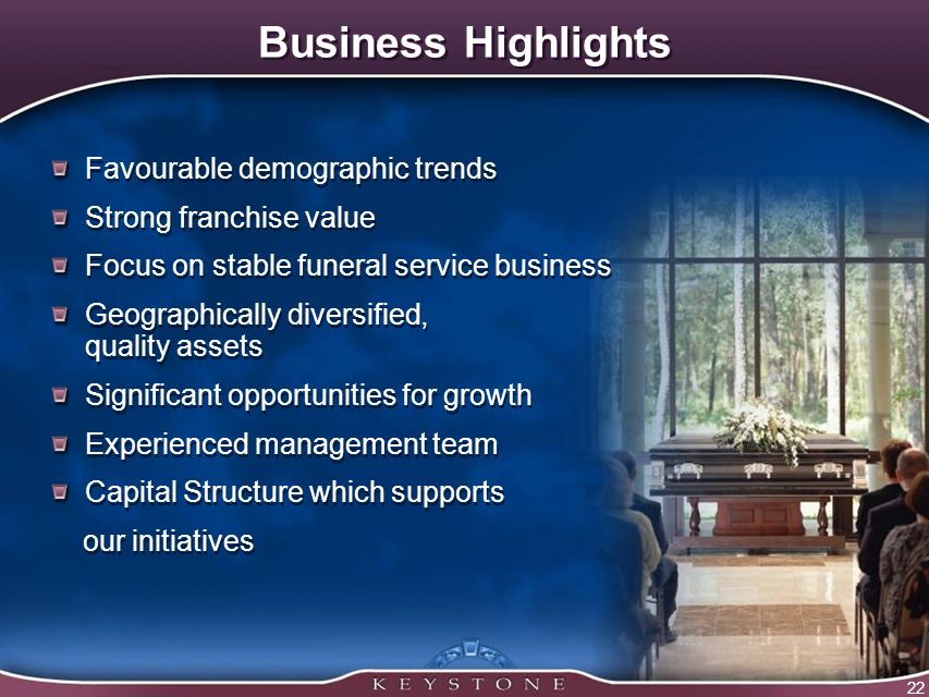 22 Business Highlights Favourable demographic trends Strong franchise value Focus on stable funeral service business Geographically diversified, quality assets Significant opportunities for growth Experienced management team Capital Structure which supports our initiatives Favourable demographic trends Strong franchise value Focus on stable funeral service business Geographically diversified, quality assets Significant opportunities for growth Experienced management team Capital Structure which supports our initiatives