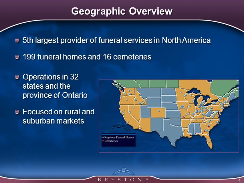 4 Geographic Overview 5th largest provider of funeral services in North America 199 funeral homes and 16 cemeteries 5th largest provider of funeral services in North America 199 funeral homes and 16 cemeteries Operations in 32 states and the province of Ontario Focused on rural and suburban markets Operations in 32 states and the province of Ontario Focused on rural and suburban markets