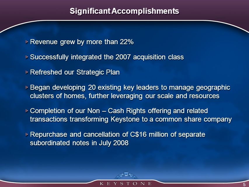 5 Significant Accomplishments Revenue grew by more than 22% Successfully integrated the 2007 acquisition class Refreshed our Strategic Plan Began developing 20 existing key leaders to manage geographic clusters of homes, further leveraging our scale and resources Completion of our Non – Cash Rights offering and related transactions transforming Keystone to a common share company Repurchase and cancellation of C$16 million of separate subordinated notes in July 2008 Revenue grew by more than 22% Successfully integrated the 2007 acquisition class Refreshed our Strategic Plan Began developing 20 existing key leaders to manage geographic clusters of homes, further leveraging our scale and resources Completion of our Non – Cash Rights offering and related transactions transforming Keystone to a common share company Repurchase and cancellation of C$16 million of separate subordinated notes in July 2008