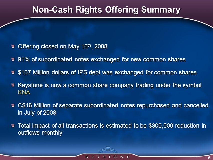 6 Non-Cash Rights Offering Summary Offering closed on May 16 th, % of subordinated notes exchanged for new common shares $107 Million dollars of IPS debt was exchanged for common shares Keystone is now a common share company trading under the symbol KNA C$16 Million of separate subordinated notes repurchased and cancelled in July of 2008 Total impact of all transactions is estimated to be $300,000 reduction in outflows monthly Offering closed on May 16 th, % of subordinated notes exchanged for new common shares $107 Million dollars of IPS debt was exchanged for common shares Keystone is now a common share company trading under the symbol KNA C$16 Million of separate subordinated notes repurchased and cancelled in July of 2008 Total impact of all transactions is estimated to be $300,000 reduction in outflows monthly