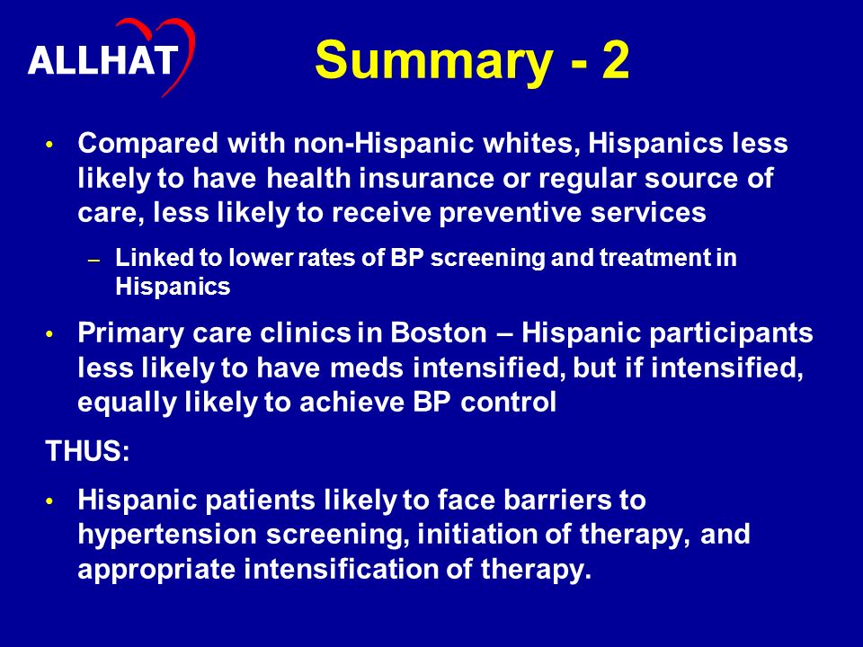 Summary - 2 Compared with non-Hispanic whites, Hispanics less likely to have health insurance or regular source of care, less likely to receive preventive services – – Linked to lower rates of BP screening and treatment in Hispanics Primary care clinics in Boston – Hispanic participants less likely to have meds intensified, but if intensified, equally likely to achieve BP control THUS: Hispanic patients likely to face barriers to hypertension screening, initiation of therapy, and appropriate intensification of therapy.