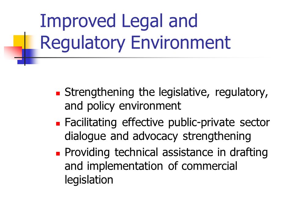 Improved Legal and Regulatory Environment Strengthening the legislative, regulatory, and policy environment Facilitating effective public-private sector dialogue and advocacy strengthening Providing technical assistance in drafting and implementation of commercial legislation