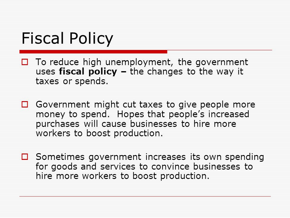 Fiscal Policy  To reduce high unemployment, the government uses fiscal policy – the changes to the way it taxes or spends.
