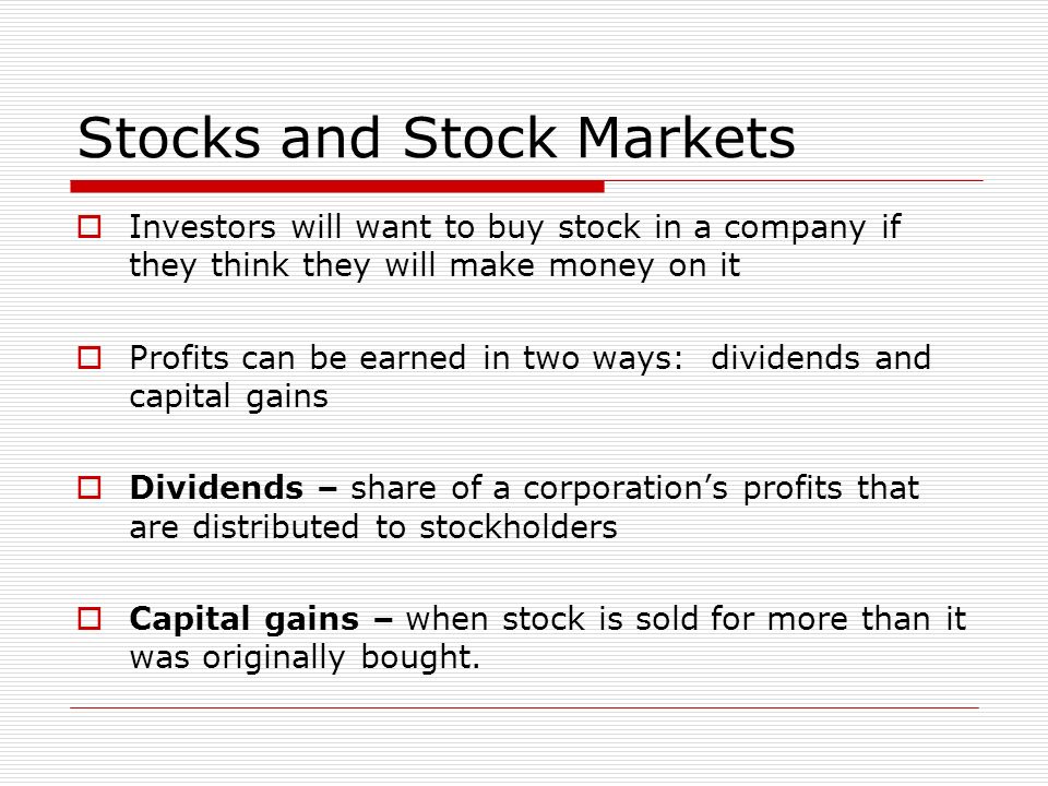 Stocks and Stock Markets  Investors will want to buy stock in a company if they think they will make money on it  Profits can be earned in two ways: dividends and capital gains  Dividends – share of a corporation’s profits that are distributed to stockholders  Capital gains – when stock is sold for more than it was originally bought.
