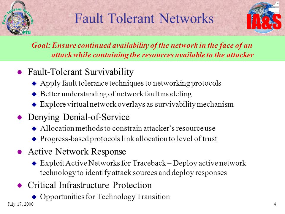 IA&S July 17, Fault Tolerant Networks Fault-Tolerant Survivability  Apply fault tolerance techniques to networking protocols  Better understanding of network fault modeling  Explore virtual network overlays as survivability mechanism Denying Denial-of-Service  Allocation methods to constrain attacker’s resource use  Progress-based protocols link allocation to level of trust Active Network Response  Exploit Active Networks for Traceback – Deploy active network technology to identify attack sources and deploy responses Critical Infrastructure Protection  Opportunities for Technology Transition Goal: Ensure continued availability of the network in the face of an attack while containing the resources available to the attacker
