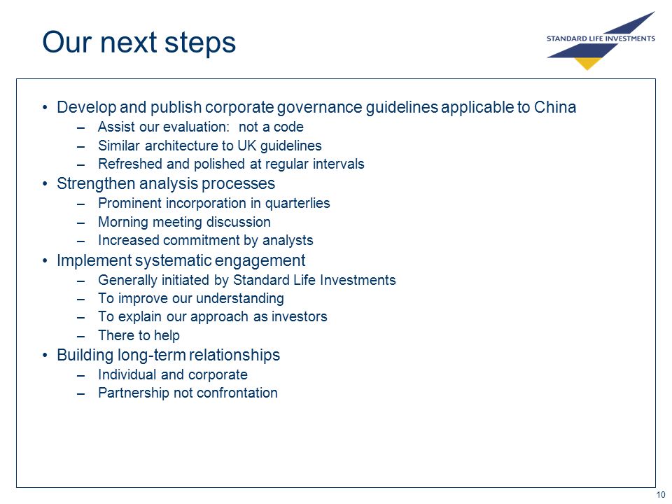 10 Our next steps Develop and publish corporate governance guidelines applicable to China –Assist our evaluation: not a code –Similar architecture to UK guidelines –Refreshed and polished at regular intervals Strengthen analysis processes –Prominent incorporation in quarterlies –Morning meeting discussion –Increased commitment by analysts Implement systematic engagement –Generally initiated by Standard Life Investments –To improve our understanding –To explain our approach as investors –There to help Building long-term relationships –Individual and corporate –Partnership not confrontation