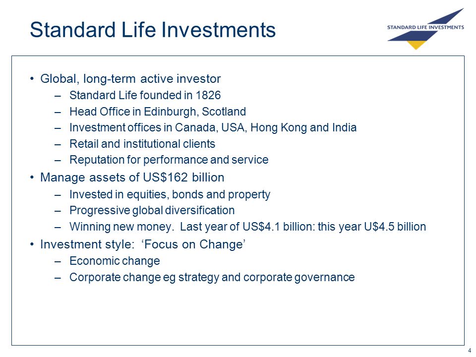 4 Standard Life Investments Global, long-term active investor –Standard Life founded in 1826 –Head Office in Edinburgh, Scotland –Investment offices in Canada, USA, Hong Kong and India –Retail and institutional clients –Reputation for performance and service Manage assets of US$162 billion –Invested in equities, bonds and property –Progressive global diversification –Winning new money.