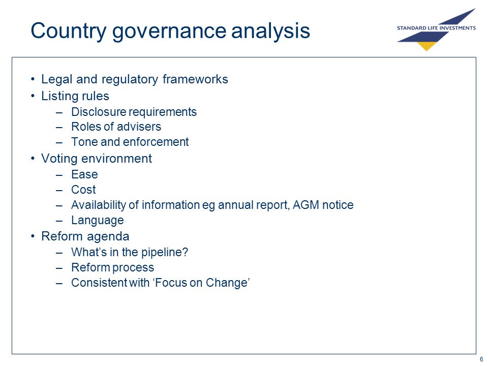 6 Country governance analysis Legal and regulatory frameworks Listing rules –Disclosure requirements –Roles of advisers –Tone and enforcement Voting environment –Ease –Cost –Availability of information eg annual report, AGM notice –Language Reform agenda –What’s in the pipeline.
