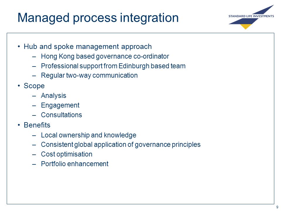9 Managed process integration Hub and spoke management approach –Hong Kong based governance co-ordinator –Professional support from Edinburgh based team –Regular two-way communication Scope –Analysis –Engagement –Consultations Benefits –Local ownership and knowledge –Consistent global application of governance principles –Cost optimisation –Portfolio enhancement
