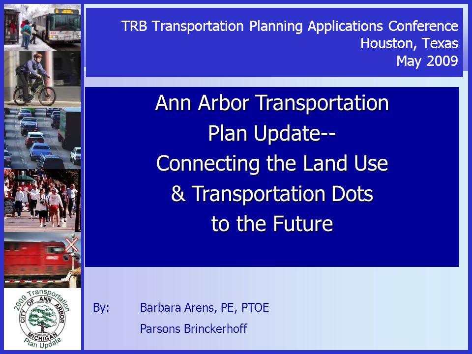 TRB Transportation Planning Applications Conference Houston, Texas May 2009 Ann Arbor Transportation Plan Update-- Connecting the Land Use & Transportation Dots to the Future By: Barbara Arens, PE, PTOE Parsons Brinckerhoff