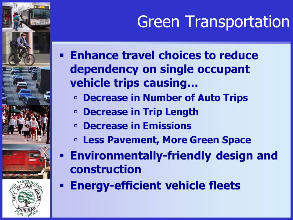 Green Transportation  Enhance travel choices to reduce dependency on single occupant vehicle trips causing…  Decrease in Number of Auto Trips  Decrease in Trip Length  Decrease in Emissions  Less Pavement, More Green Space  Environmentally-friendly design and construction  Energy-efficient vehicle fleets