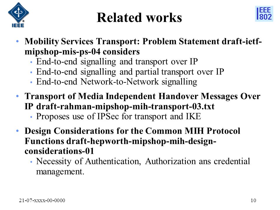 21-07-xxxx Related works Mobility Services Transport: Problem Statement draft-ietf- mipshop-mis-ps-04 considers End-to-end signalling and transport over IP End-to-end signalling and partial transport over IP End-to-end Network-to-Network signalling Transport of Media Independent Handover Messages Over IP draft-rahman-mipshop-mih-transport-03.txt Proposes use of IPSec for transport and IKE Design Considerations for the Common MIH Protocol Functions draft-hepworth-mipshop-mih-design- considerations-01 Necessity of Authentication, Authorization ans credential management.