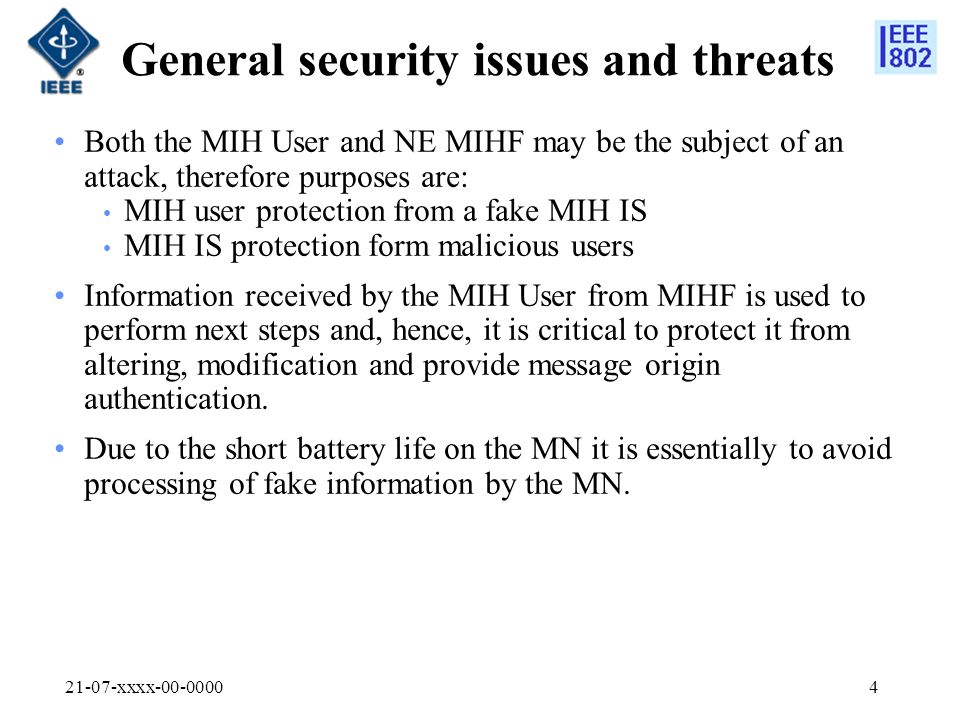 21-07-xxxx General security issues and threats Both the MIH User and NE MIHF may be the subject of an attack, therefore purposes are: MIH user protection from a fake MIH IS MIH IS protection form malicious users Information received by the MIH User from MIHF is used to perform next steps and, hence, it is critical to protect it from altering, modification and provide message origin authentication.