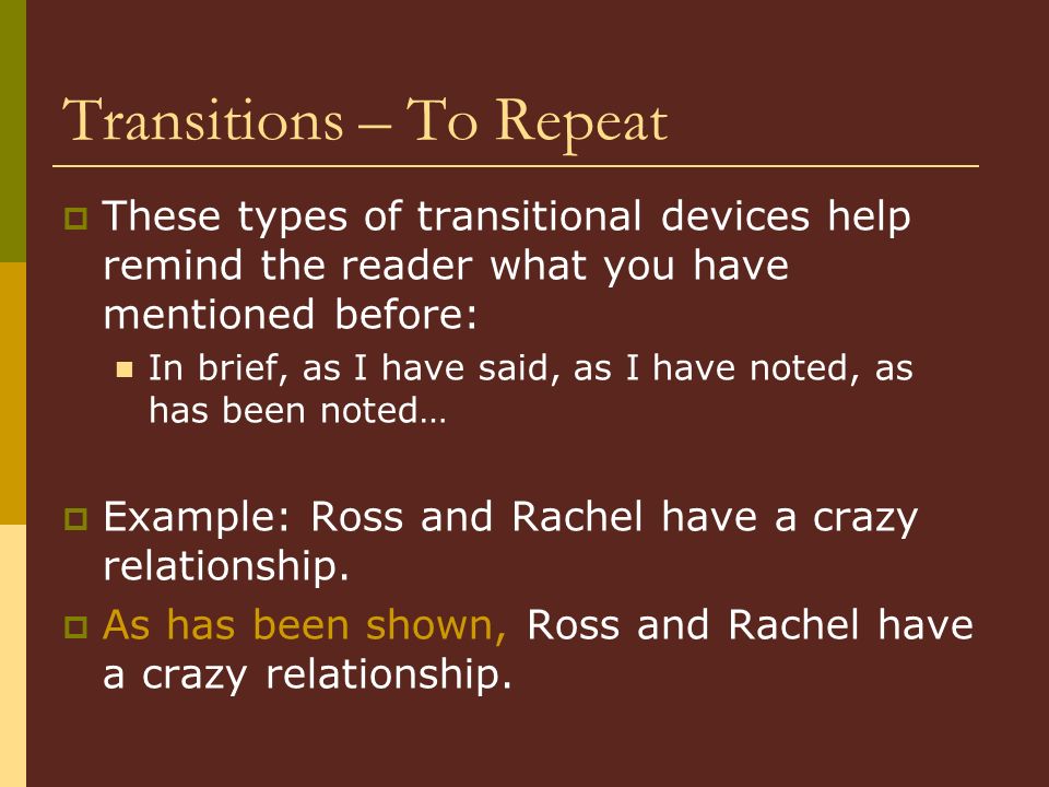 Transitions – To Repeat  These types of transitional devices help remind the reader what you have mentioned before: In brief, as I have said, as I have noted, as has been noted…  Example: Ross and Rachel have a crazy relationship.