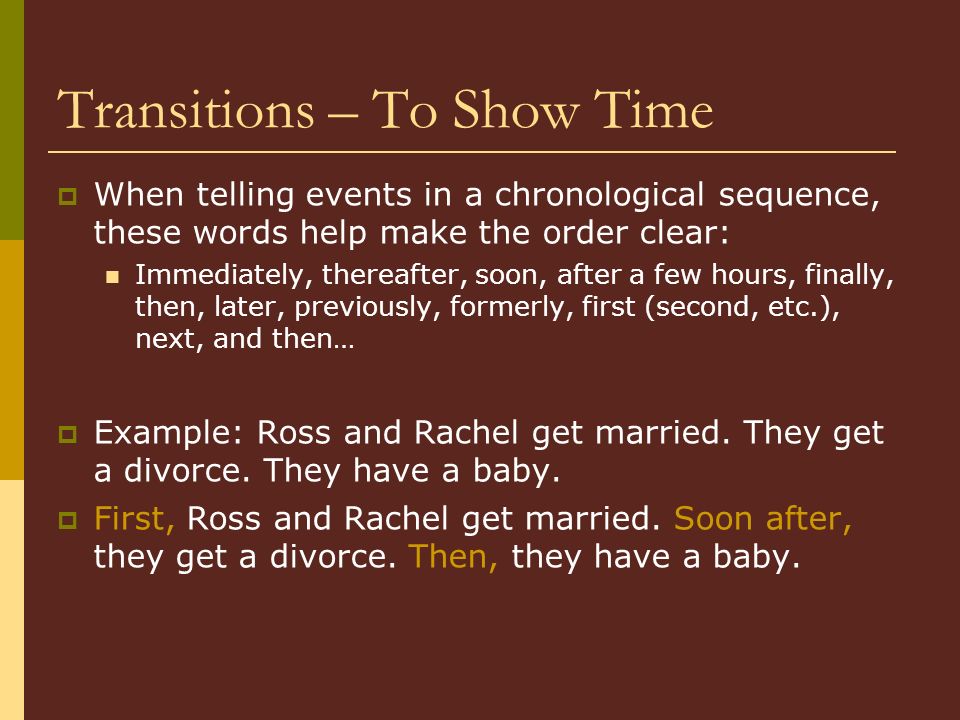 Transitions – To Show Time  When telling events in a chronological sequence, these words help make the order clear: Immediately, thereafter, soon, after a few hours, finally, then, later, previously, formerly, first (second, etc.), next, and then…  Example: Ross and Rachel get married.