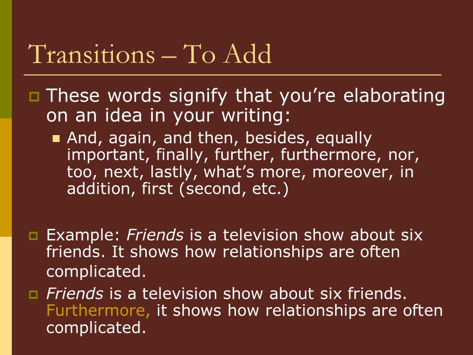 Transitions – To Add  These words signify that you’re elaborating on an idea in your writing: And, again, and then, besides, equally important, finally, further, furthermore, nor, too, next, lastly, what’s more, moreover, in addition, first (second, etc.)  Example: Friends is a television show about six friends.