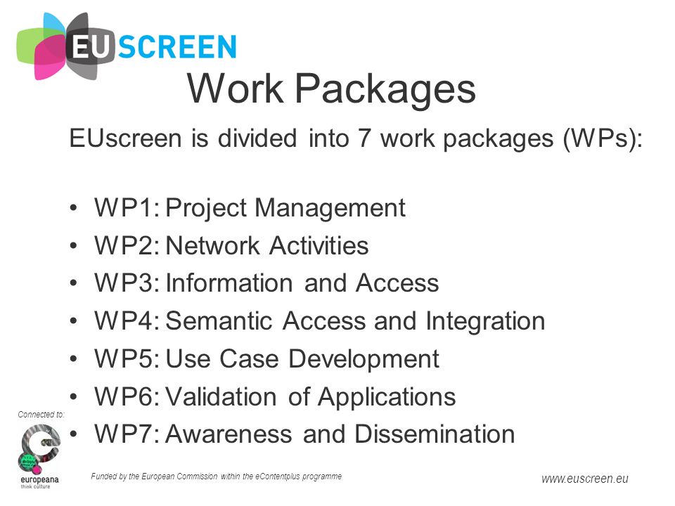 Connected to: Funded by the European Commission within the eContentplus programme   Work Packages EUscreen is divided into 7 work packages (WPs): WP1: Project Management WP2: Network Activities WP3: Information and Access WP4: Semantic Access and Integration WP5: Use Case Development WP6: Validation of Applications WP7: Awareness and Dissemination