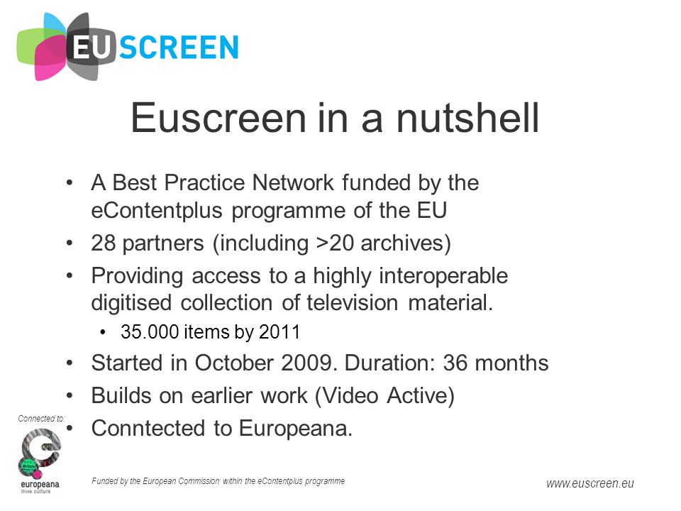 Connected to: Funded by the European Commission within the eContentplus programme   Euscreen in a nutshell A Best Practice Network funded by the eContentplus programme of the EU 28 partners (including >20 archives) Providing access to a highly interoperable digitised collection of television material.
