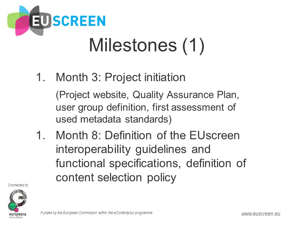Connected to: Funded by the European Commission within the eContentplus programme   Milestones (1) 1.Month 3: Project initiation (Project website, Quality Assurance Plan, user group definition, first assessment of used metadata standards) 1.Month 8: Definition of the EUscreen interoperability guidelines and functional specifications, definition of content selection policy