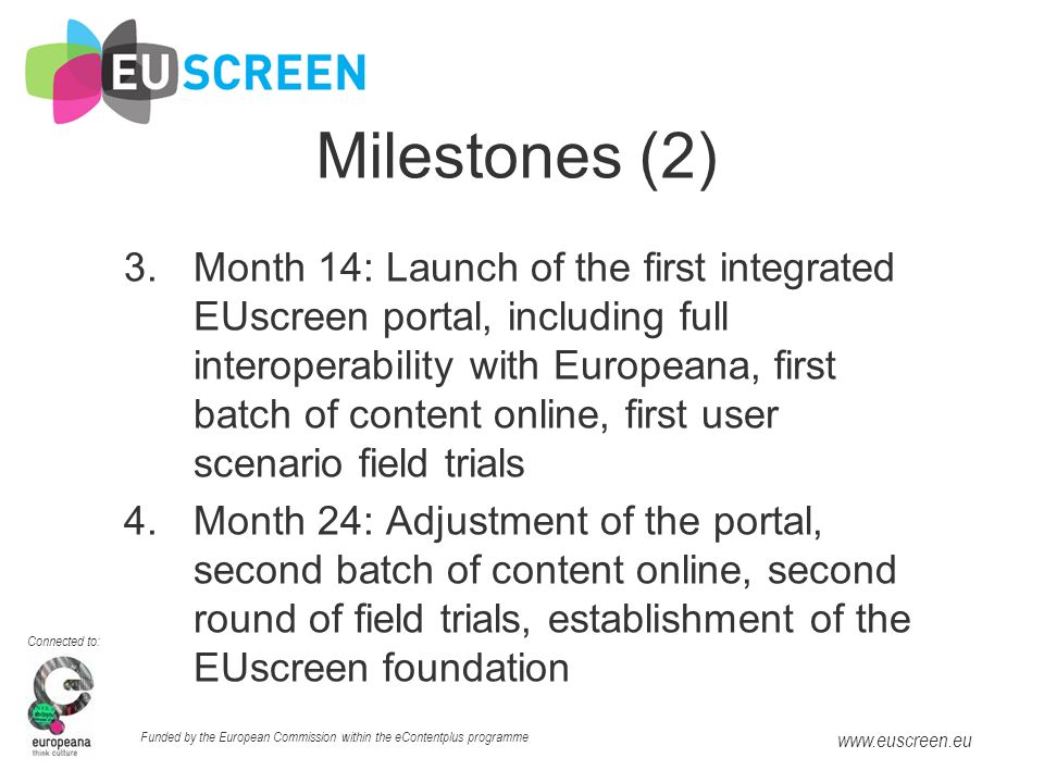 Connected to: Funded by the European Commission within the eContentplus programme   Milestones (2) 3.Month 14: Launch of the first integrated EUscreen portal, including full interoperability with Europeana, first batch of content online, first user scenario field trials 4.Month 24: Adjustment of the portal, second batch of content online, second round of field trials, establishment of the EUscreen foundation