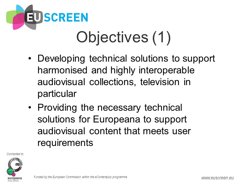Connected to: Funded by the European Commission within the eContentplus programme   Objectives (1) Developing technical solutions to support harmonised and highly interoperable audiovisual collections, television in particular Providing the necessary technical solutions for Europeana to support audiovisual content that meets user requirements