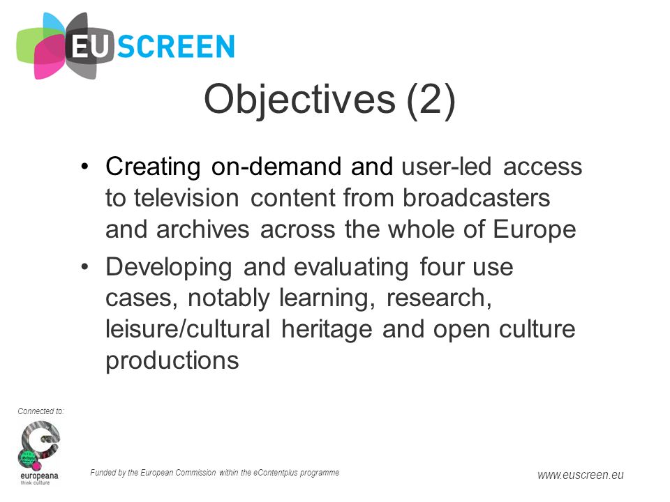 Connected to: Funded by the European Commission within the eContentplus programme   Objectives (2) Creating on-demand and user-led access to television content from broadcasters and archives across the whole of Europe Developing and evaluating four use cases, notably learning, research, leisure/cultural heritage and open culture productions