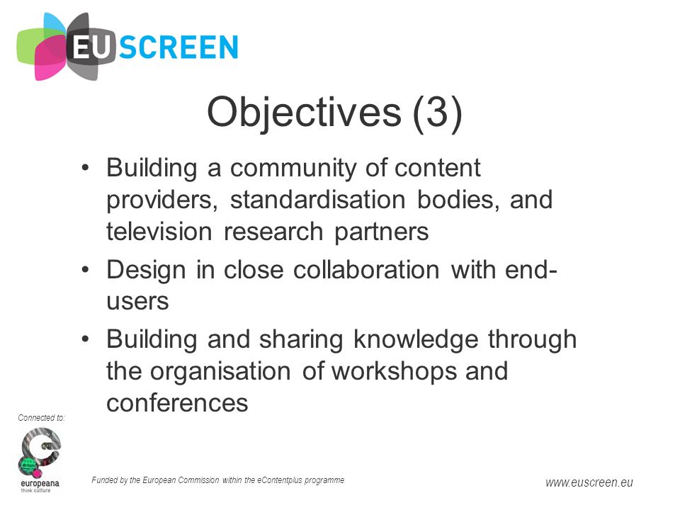 Connected to: Funded by the European Commission within the eContentplus programme   Objectives (3) Building a community of content providers, standardisation bodies, and television research partners Design in close collaboration with end- users Building and sharing knowledge through the organisation of workshops and conferences