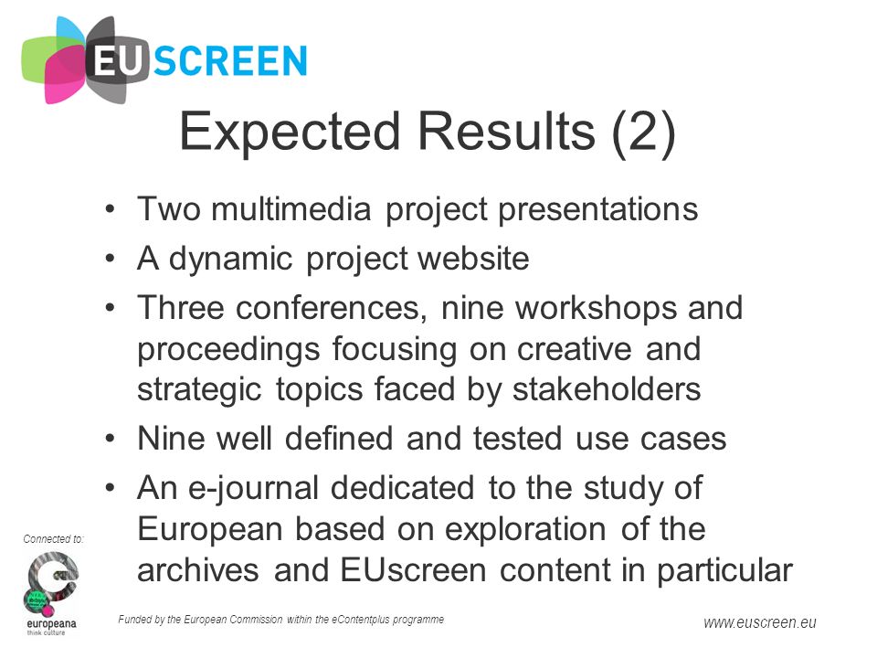 Connected to: Funded by the European Commission within the eContentplus programme   Expected Results (2) Two multimedia project presentations A dynamic project website Three conferences, nine workshops and proceedings focusing on creative and strategic topics faced by stakeholders Nine well defined and tested use cases An e-journal dedicated to the study of European based on exploration of the archives and EUscreen content in particular