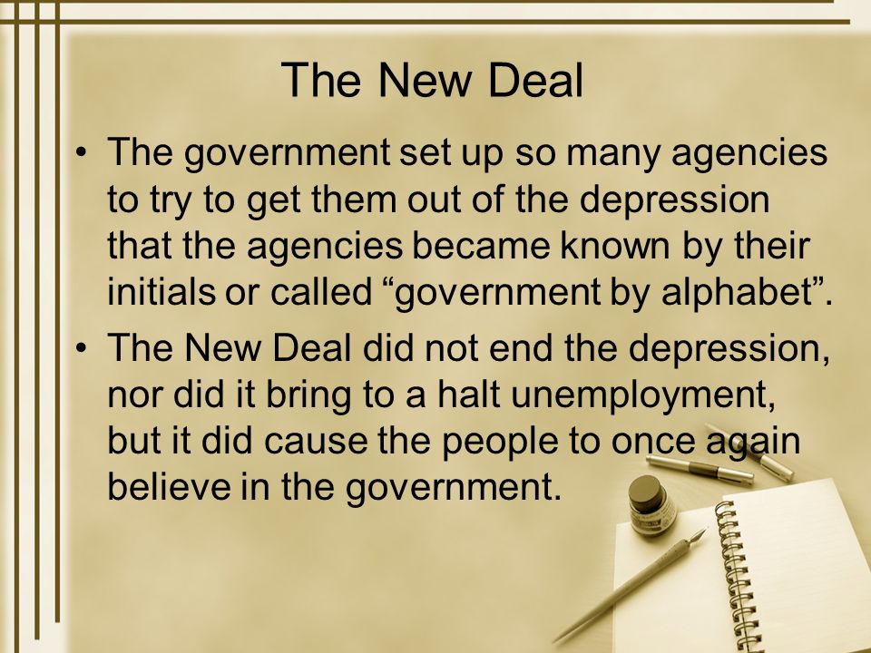 The New Deal The government set up so many agencies to try to get them out of the depression that the agencies became known by their initials or called government by alphabet .