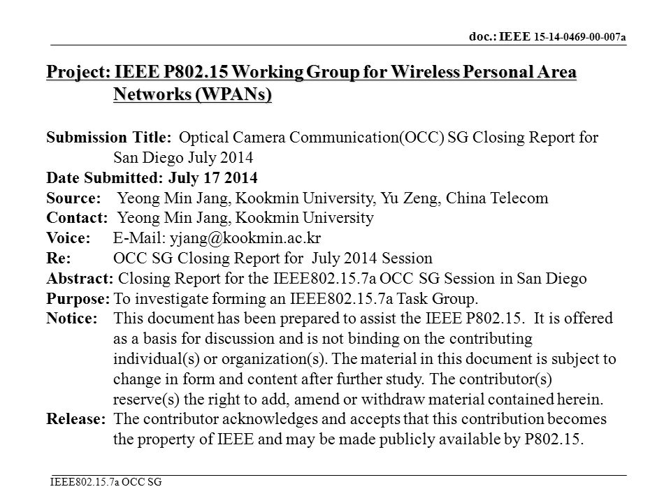 doc.: IEEE a IEEE a OCC SG Project: IEEE P Working Group for Wireless Personal Area Networks (WPANs) Submission Title: Optical Camera Communication(OCC) SG Closing Report for San Diego July 2014 Date Submitted: July Source: Yeong Min Jang, Kookmin University, Yu Zeng, China Telecom Contact: Yeong Min Jang, Kookmin University Voice:   Re: OCC SG Closing Report for July 2014 Session Abstract: Closing Report for the IEEE a OCC SG Session in San Diego Purpose:To investigate forming an IEEE a Task Group.