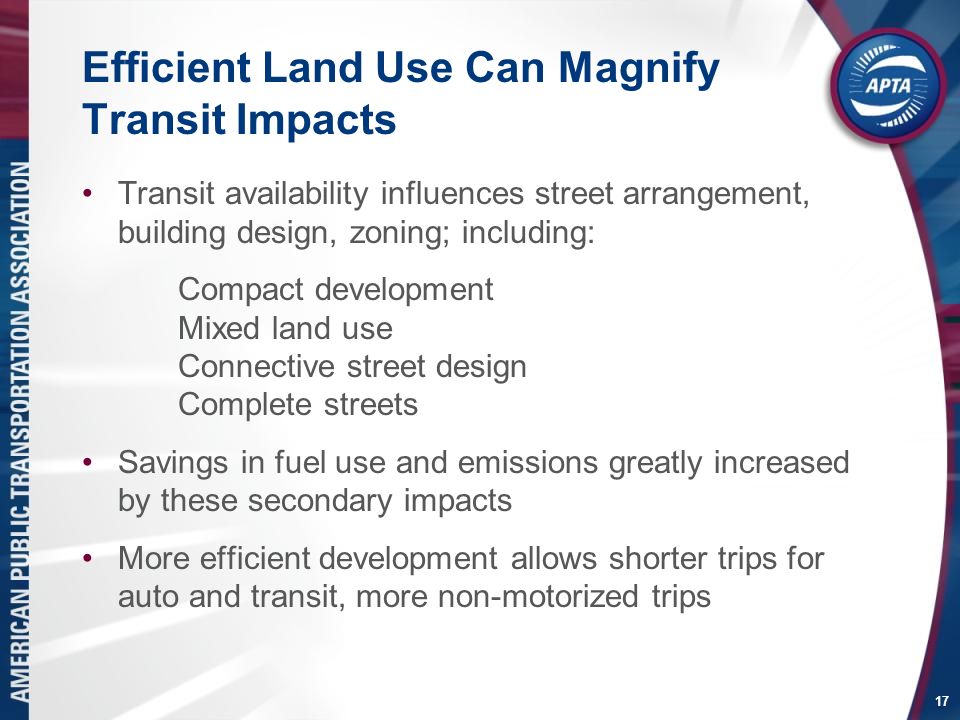 17 Efficient Land Use Can Magnify Transit Impacts Transit availability influences street arrangement, building design, zoning; including: Compact development Mixed land use Connective street design Complete streets Savings in fuel use and emissions greatly increased by these secondary impacts More efficient development allows shorter trips for auto and transit, more non-motorized trips