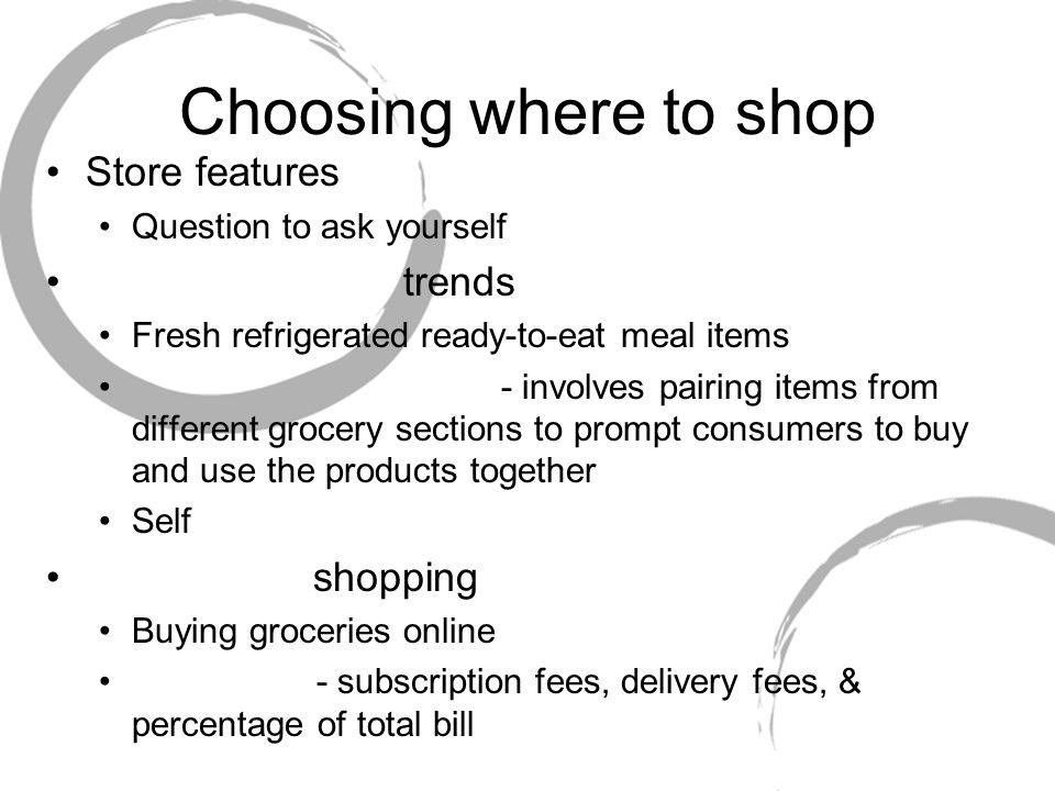 Choosing where to shop Store features Question to ask yourself trends Fresh refrigerated ready-to-eat meal items - involves pairing items from different grocery sections to prompt consumers to buy and use the products together Self shopping Buying groceries online - subscription fees, delivery fees, & percentage of total bill