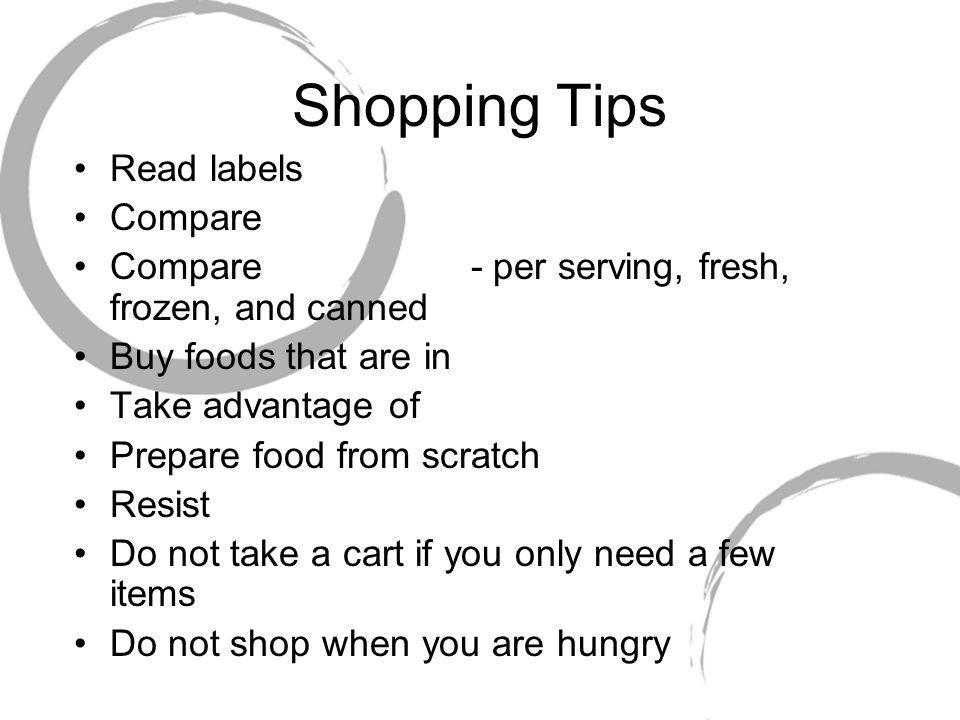 Shopping Tips Read labels Compare Compare - per serving, fresh, frozen, and canned Buy foods that are in Take advantage of Prepare food from scratch Resist Do not take a cart if you only need a few items Do not shop when you are hungry