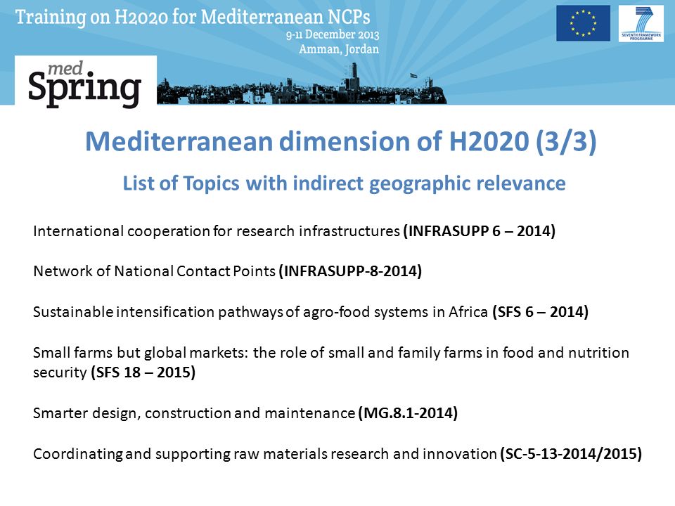 Mediterranean dimension of H2020 (3/3) List of Topics with indirect geographic relevance International cooperation for research infrastructures (INFRASUPP 6 – 2014) Network of National Contact Points (INFRASUPP ) Sustainable intensification pathways of agro-food systems in Africa (SFS 6 – 2014) Small farms but global markets: the role of small and family farms in food and nutrition security (SFS 18 – 2015) Smarter design, construction and maintenance (MG ) Coordinating and supporting raw materials research and innovation (SC /2015)