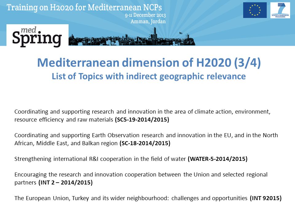 Mediterranean dimension of H2020 (3/4) List of Topics with indirect geographic relevance Coordinating and supporting research and innovation in the area of climate action, environment, resource efficiency and raw materials (SC /2015) Coordinating and supporting Earth Observation research and innovation in the EU, and in the North African, Middle East, and Balkan region (SC /2015) Strengthening international R&I cooperation in the field of water (WATER /2015) Encouraging the research and innovation cooperation between the Union and selected regional partners (INT 2 – 2014/2015) The European Union, Turkey and its wider neighbourhood: challenges and opportunities (INT 92015)