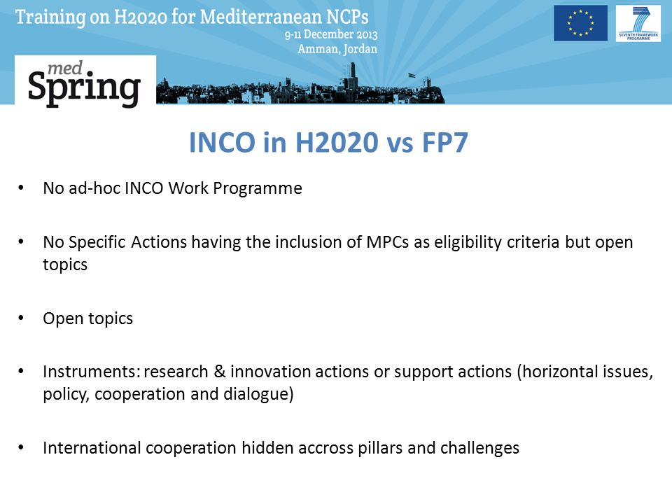 INCO in H2020 vs FP7 No ad-hoc INCO Work Programme No Specific Actions having the inclusion of MPCs as eligibility criteria but open topics Open topics Instruments: research & innovation actions or support actions (horizontal issues, policy, cooperation and dialogue) International cooperation hidden accross pillars and challenges