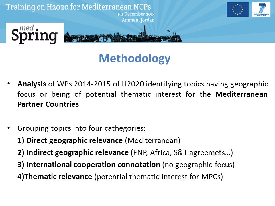 Methodology Analysis of WPs of H2020 identifying topics having geographic focus or being of potential thematic interest for the Mediterranean Partner Countries Grouping topics into four cathegories: 1) Direct geographic relevance (Mediterranean) 2) Indirect geographic relevance (ENP, Africa, S&T agreemets…) 3) International cooperation connotation (no geographic focus) 4)Thematic relevance (potential thematic interest for MPCs)