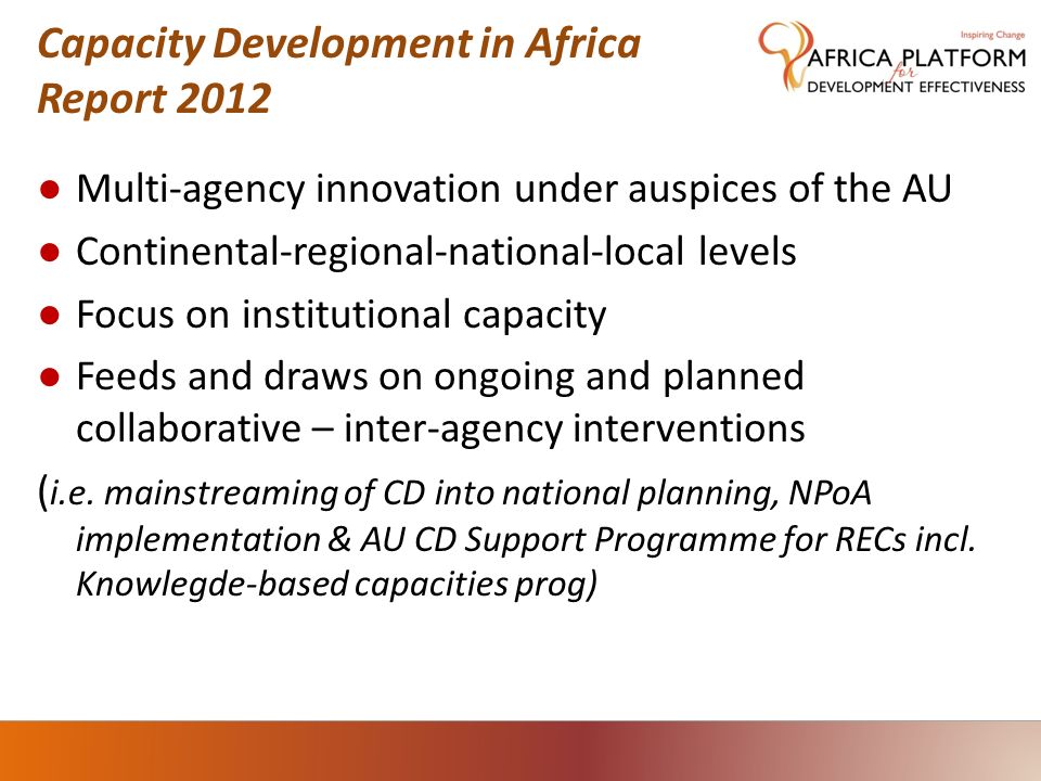 Capacity Development in Africa Report 2012 ● Multi-agency innovation under auspices of the AU ● Continental-regional-national-local levels ● Focus on institutional capacity ● Feeds and draws on ongoing and planned collaborative – inter-agency interventions ( i.e.