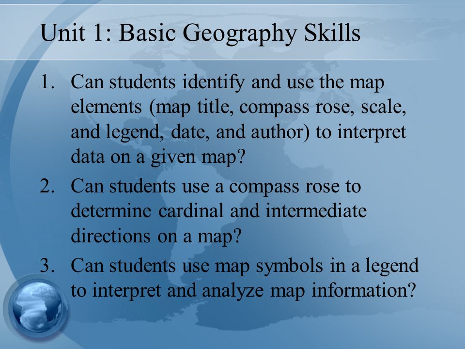 Unit 1: Basic Geography Skills 1.Can students identify and use the map elements (map title, compass rose, scale, and legend, date, and author) to interpret data on a given map.