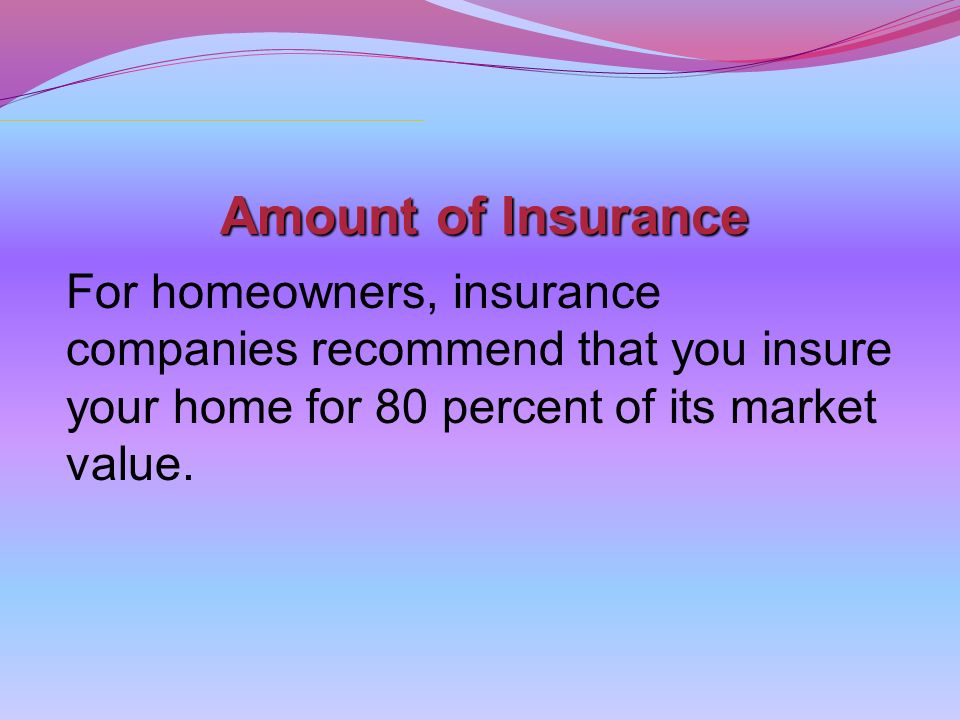 Amount of Insurance For homeowners, insurance companies recommend that you insure your home for 80 percent of its market value.