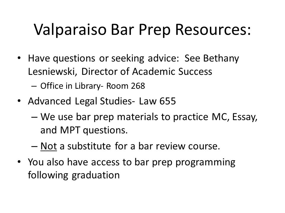 Valparaiso Bar Prep Resources: Have questions or seeking advice: See Bethany Lesniewski, Director of Academic Success – Office in Library- Room 268 Advanced Legal Studies- Law 655 – We use bar prep materials to practice MC, Essay, and MPT questions.