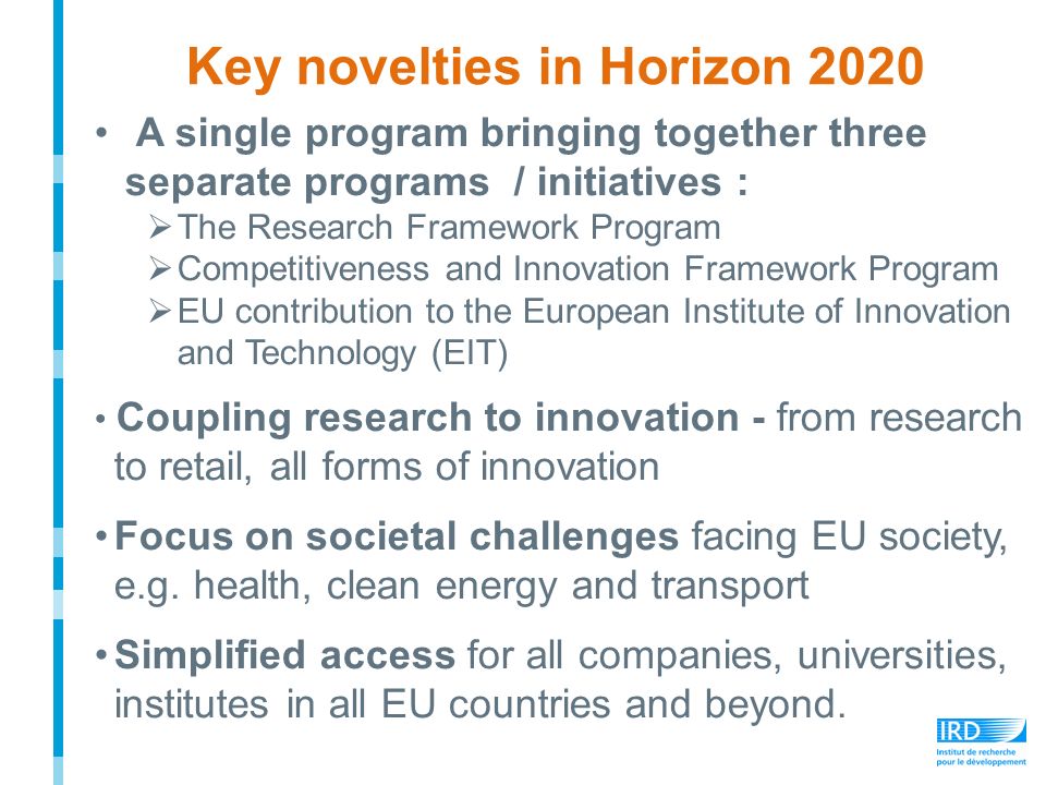 Key novelties in Horizon 2020 A single program bringing together three separate programs / initiatives :  The Research Framework Program  Competitiveness and Innovation Framework Program  EU contribution to the European Institute of Innovation and Technology (EIT) Coupling research to innovation - from research to retail, all forms of innovation Focus on societal challenges facing EU society, e.g.