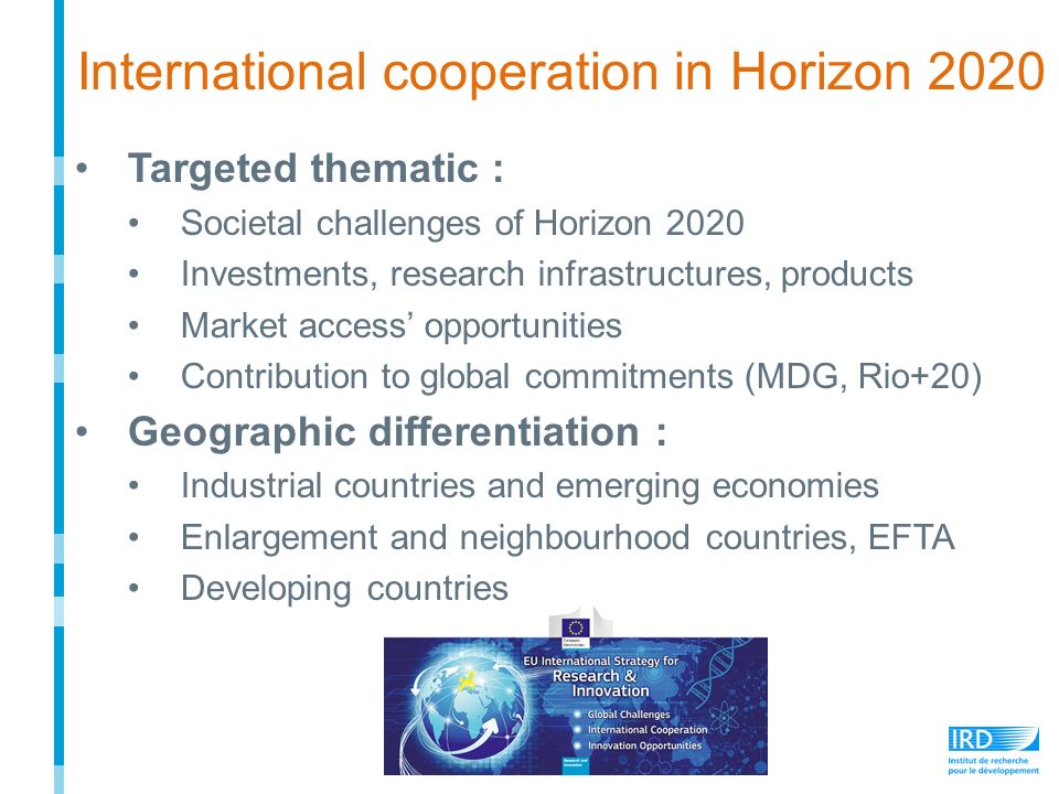 Targeted thematic : Societal challenges of Horizon 2020 Investments, research infrastructures, products Market access’ opportunities Contribution to global commitments (MDG, Rio+20) Geographic differentiation : Industrial countries and emerging economies Enlargement and neighbourhood countries, EFTA Developing countries International cooperation in Horizon 2020