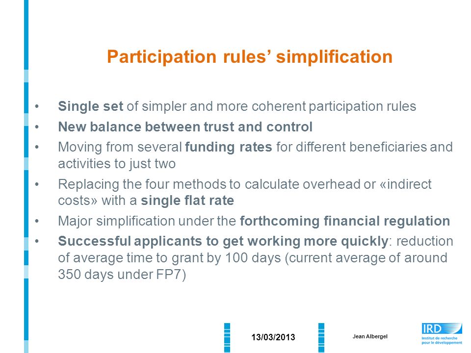 Participation rules’ simplification Single set of simpler and more coherent participation rules New balance between trust and control Moving from several funding rates for different beneficiaries and activities to just two Replacing the four methods to calculate overhead or «indirect costs» with a single flat rate Major simplification under the forthcoming financial regulation Successful applicants to get working more quickly: reduction of average time to grant by 100 days (current average of around 350 days under FP7) 13/03/2013 Jean Albergel